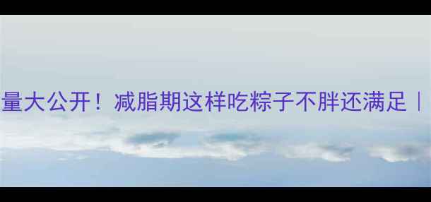 图片 100克粽子热量大公开！减脂期这样吃粽子不胖还满足｜附低卡食谱2