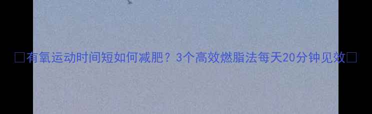 图片 ✨有氧运动时间短如何减肥？3个高效燃脂法每天20分钟见效💨