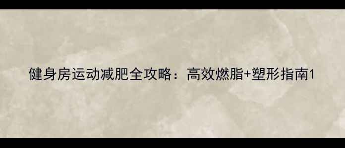 图片 健身房运动减肥全攻略：高效燃脂+塑形指南1