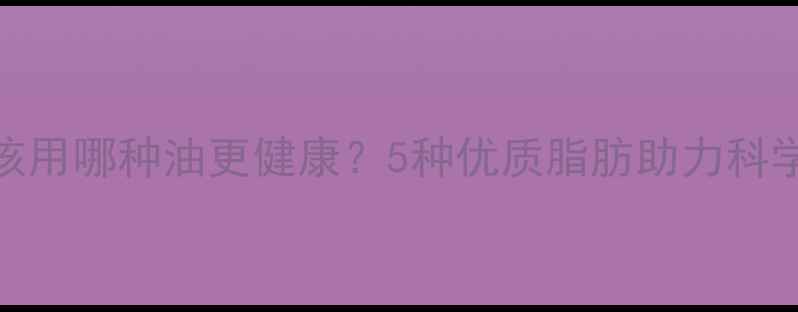 图片 减肥期间该用哪种油更健康？5种优质脂肪助力科学减脂指南