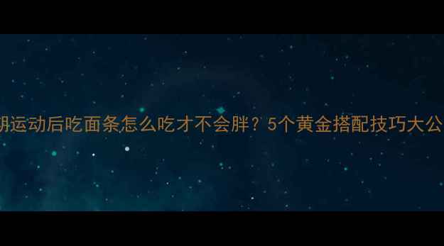 图片 减脂期运动后吃面条怎么吃才不会胖？5个黄金搭配技巧大公开！2