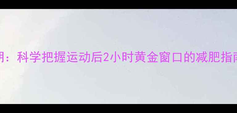 图片 夏季运动后黄金燃脂期：科学把握运动后2小时黄金窗口的减肥指南（附详细训练计划）