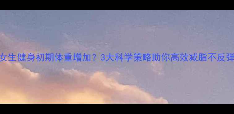 图片 女生健身初期体重增加？3大科学策略助你高效减脂不反弹