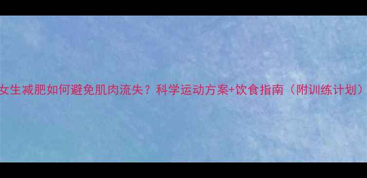 图片 女生减肥如何避免肌肉流失？科学运动方案+饮食指南（附训练计划）