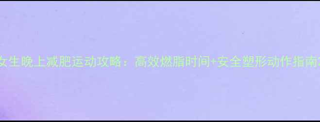 图片 女生晚上减肥运动攻略：高效燃脂时间+安全塑形动作指南2