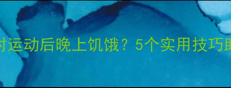 图片 如何科学应对运动后晚上饥饿？5个实用技巧助你高效减脂