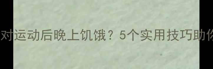图片 如何科学应对运动后晚上饥饿？5个实用技巧助你高效减脂2