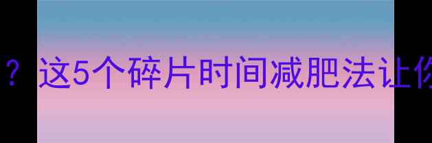图片 学生党久坐肥胖？这5个碎片时间减肥法让你轻松瘦10斤！1
