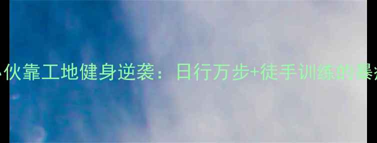 图片 工地健身小伙靠工地健身逆袭：日行万步+徒手训练的暴瘦30斤秘诀