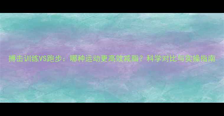 图片 搏击训练VS跑步：哪种运动更高效减脂？科学对比与实操指南
