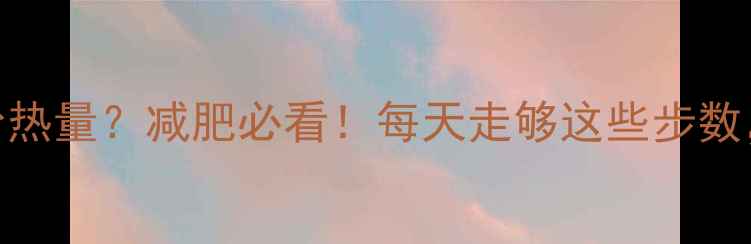 图片 散步1小时消耗多少热量？减肥必看！每天走够这些步数，燃脂效率翻倍！1