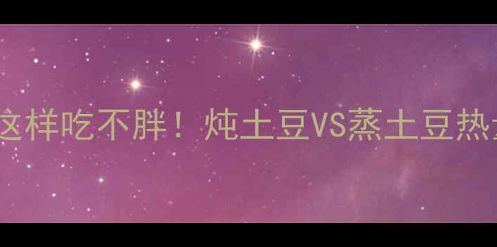 图片 🌟减肥期必看！土豆这样吃不胖！炖土豆VS蒸土豆热量大+低卡食谱教程🍴