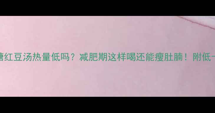 图片 🍵冰糖红豆汤热量低吗？减肥期这样喝还能瘦肚腩！附低卡食谱