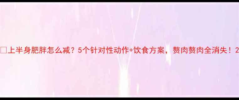 图片 💡上半身肥胖怎么减？5个针对性动作+饮食方案，赘肉赘肉全消失！2