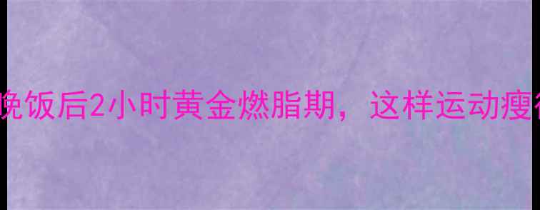 图片 🔥减肥必看！晚饭后2小时黄金燃脂期，这样运动瘦得快不反弹🔥2