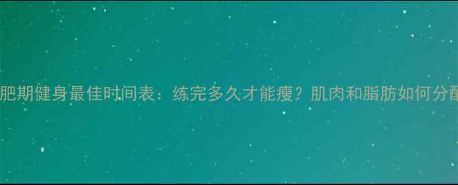 图片 🔥减肥期健身最佳时间表：练完多久才能瘦？肌肉和脂肪如何分配？1