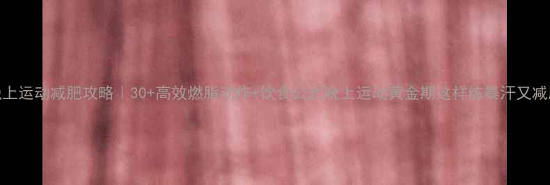 图片 🔥晚上运动减肥攻略｜30+高效燃脂动作+饮食公式晚上运动黄金期这样练暴汗又减脂💪